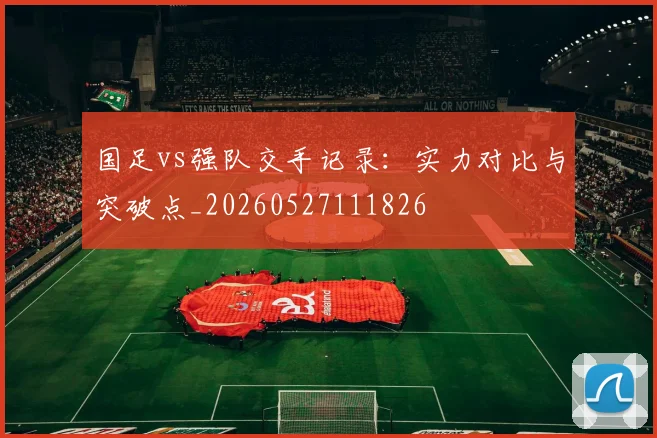 国足vs强队交手记录:实力对比与突破点_20260527111826