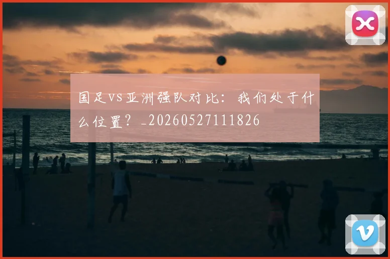 国足vs亚洲强队对比:我们处于什么位置?_20260527111826