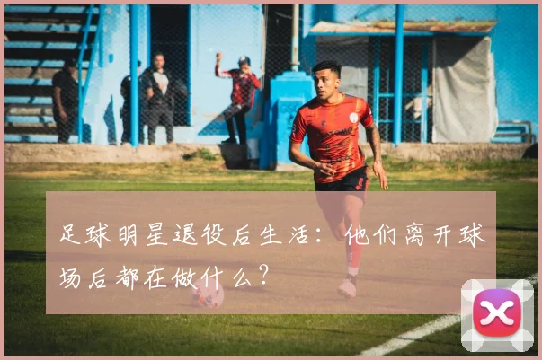 足球明星退役后生活：他们离开球场后都在做什么？
