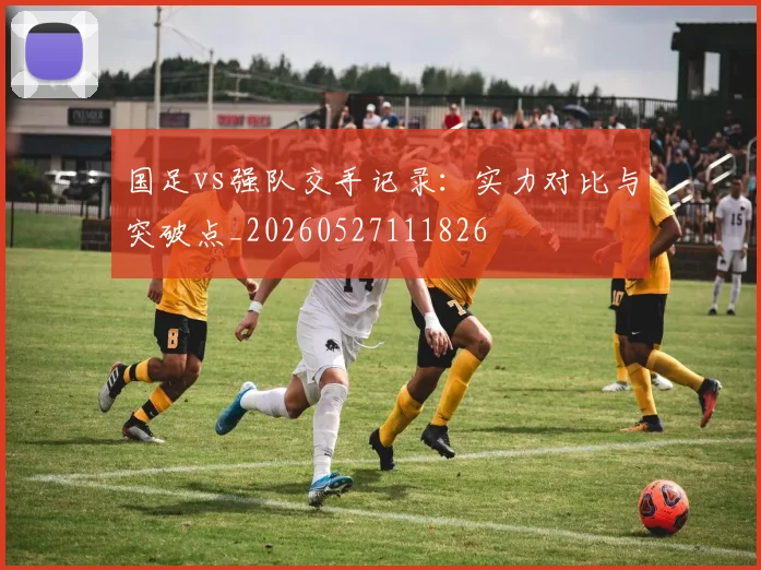 国足vs强队交手记录:实力对比与突破点_20260527111826